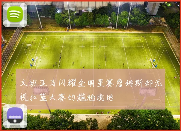 文班亚马闪耀全明星赛詹姆斯却无视扣篮大赛的尴尬境地