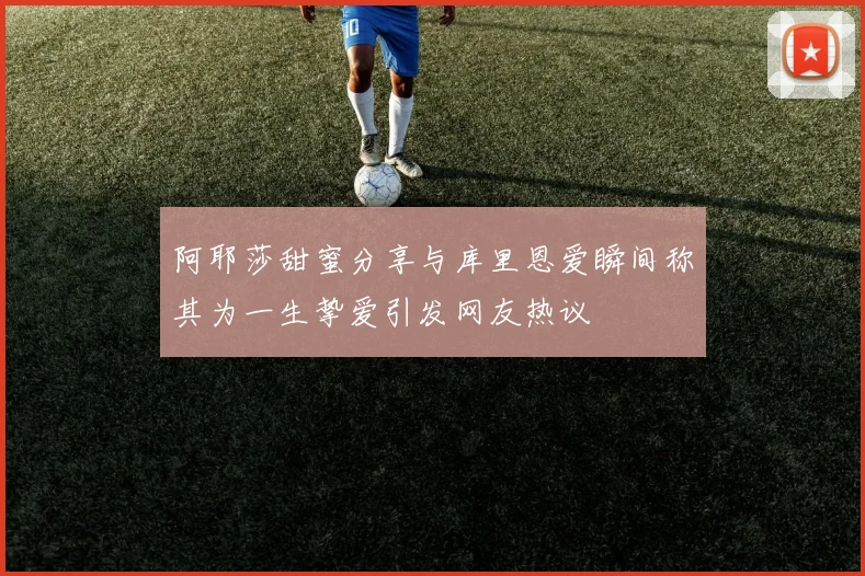 阿耶莎甜蜜分享与库里恩爱瞬间称其为一生挚爱引发网友热议