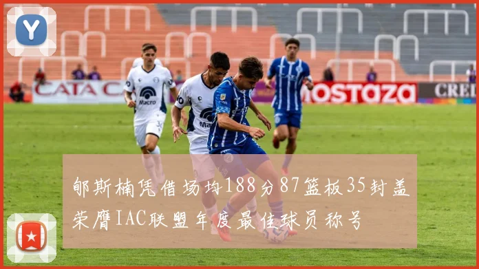 郇斯楠凭借场均188分87篮板35封盖荣膺IAC联盟年度最佳球员称号