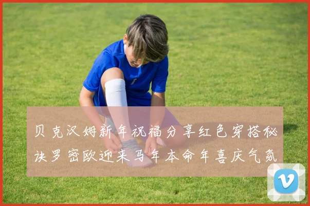 贝克汉姆新年祝福分享红色穿搭秘诀罗密欧迎来马年本命年喜庆气氛