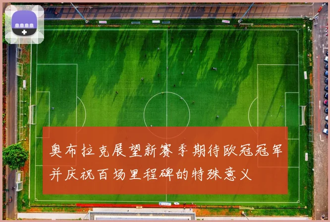 奥布拉克展望新赛季期待欧冠冠军并庆祝百场里程碑的特殊意义