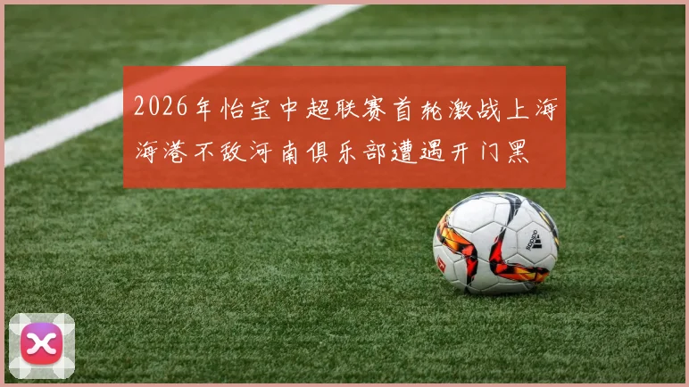 2026年怡宝中超联赛首轮激战上海海港不敌河南俱乐部遭遇开门黑