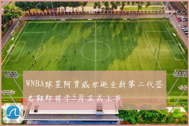 WNBA球星阿贾威尔逊全新第二代签名鞋即将于5月正式上市