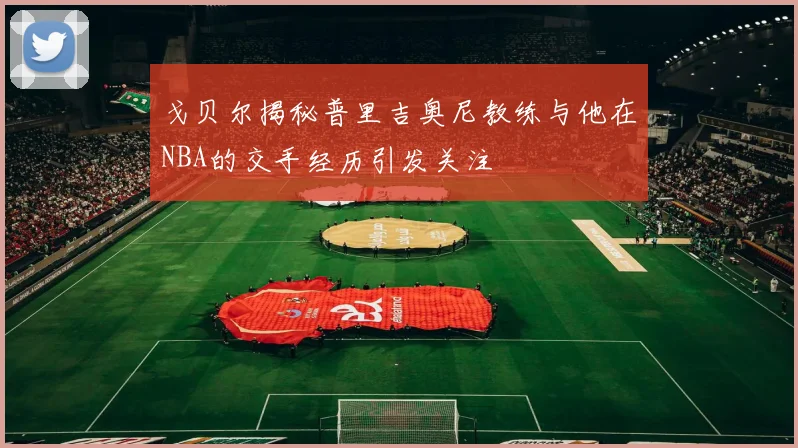 戈贝尔揭秘普里吉奥尼教练与他在NBA的交手经历引发关注