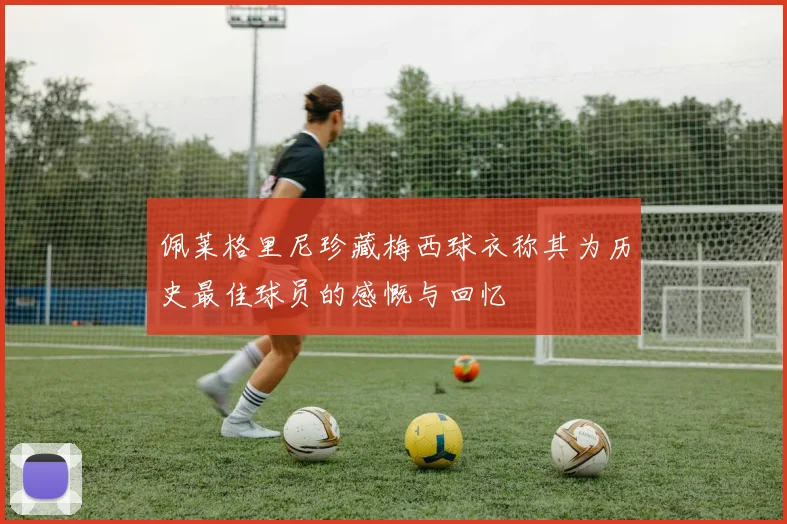 佩莱格里尼珍藏梅西球衣称其为历史最佳球员的感慨与回忆