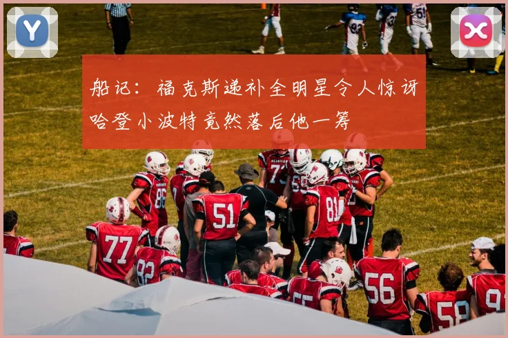 船记：福克斯递补全明星令人惊讶哈登小波特竟然落后他一筹