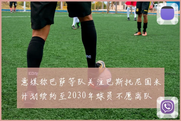 意媒称巴萨等队关注巴斯托尼国米计划续约至2030年球员不愿离队