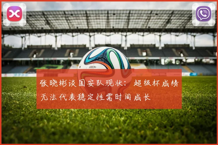 张晓彬谈国安队现状：超级杯成绩无法代表稳定性需时间成长