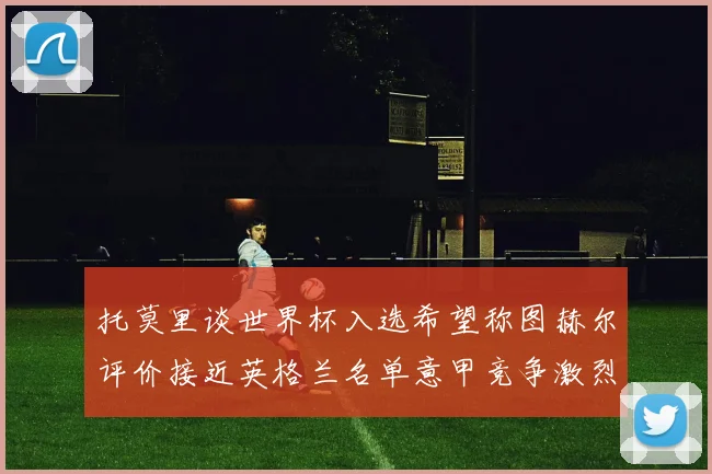 托莫里谈世界杯入选希望称图赫尔评价接近英格兰名单意甲竞争激烈
