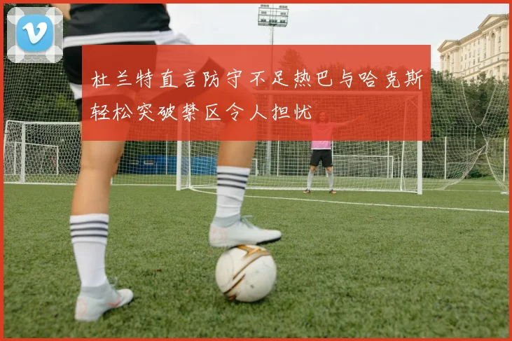 杜兰特直言防守不足热巴与哈克斯轻松突破禁区令人担忧