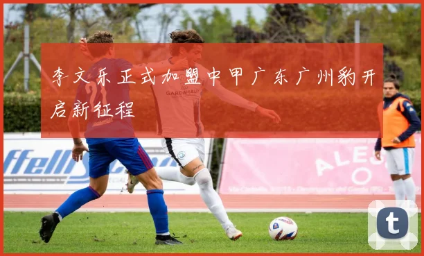 李文乐正式加盟中甲广东广州豹开启新征程