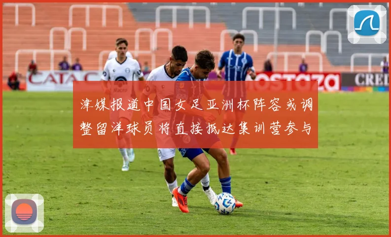 津媒报道中国女足亚洲杯阵容或调整留洋球员将直接抵达集训营参与备战