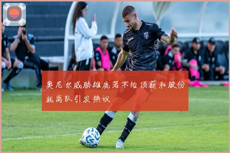 奥尼尔威胁雄鹿若不给顶薪和股份就离队引发热议